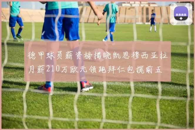 德甲球员薪资榜揭晓凯恩穆西亚拉月薪210万欧元领跑拜仁包揽前五