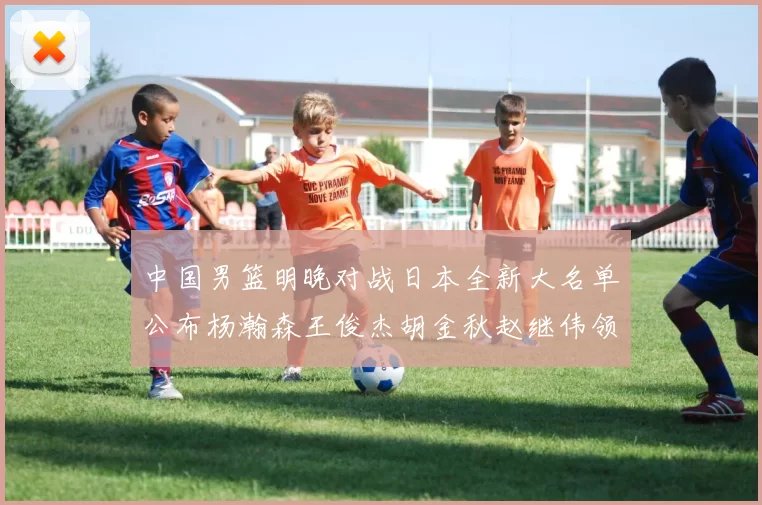 中国男篮明晚对战日本全新大名单公布杨瀚森王俊杰胡金秋赵继伟领衔出战