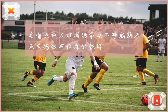 名嘴点评文班离场举动不够成熟未来或感激布伦森的教诲