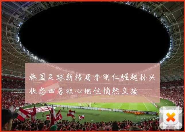 韩国足球新格局李刚仁崛起孙兴慜状态回落核心地位悄然交接