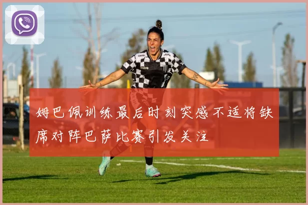 姆巴佩训练最后时刻突感不适将缺席对阵巴萨比赛引发关注