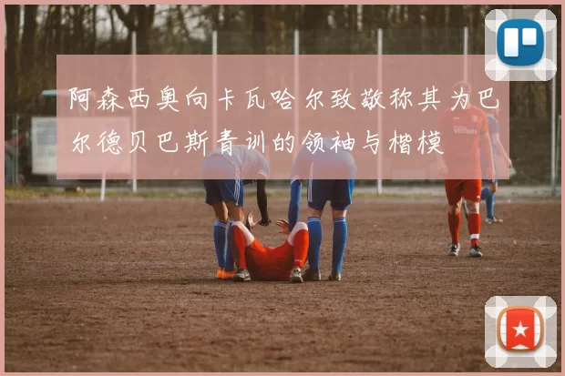 阿森西奥向卡瓦哈尔致敬称其为巴尔德贝巴斯青训的领袖与楷模