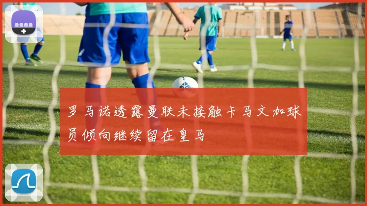 罗马诺透露曼联未接触卡马文加球员倾向继续留在皇马
