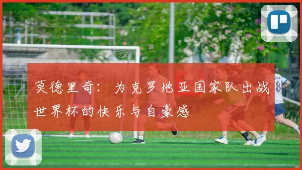 莫德里奇：为克罗地亚国家队出战世界杯的快乐与自豪感