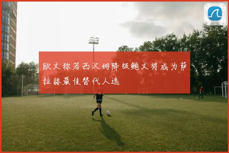欧文称若西汉姆降级鲍文将成为萨拉赫最佳替代人选