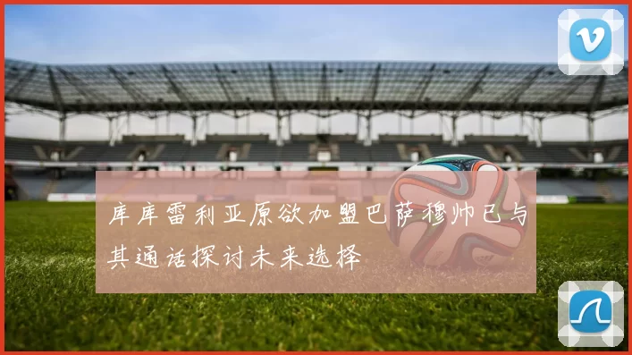 库库雷利亚原欲加盟巴萨穆帅已与其通话探讨未来选择