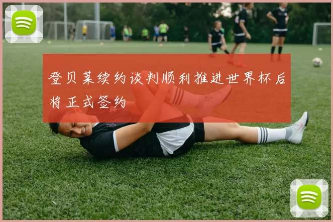 登贝莱续约谈判顺利推进世界杯后将正式签约