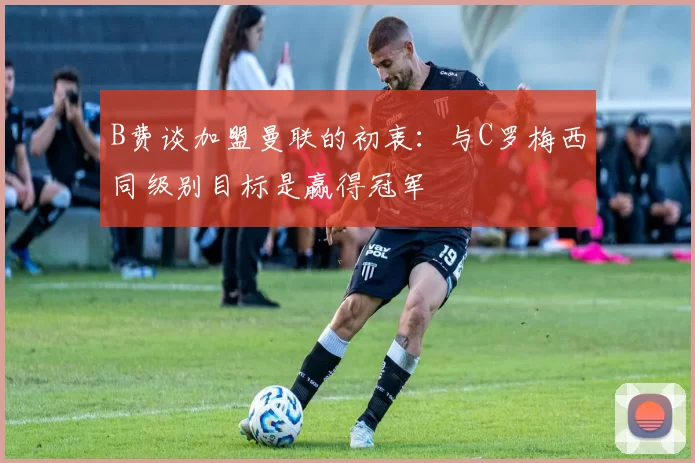 B费谈加盟曼联的初衷：与C罗梅西同级别目标是赢得冠军