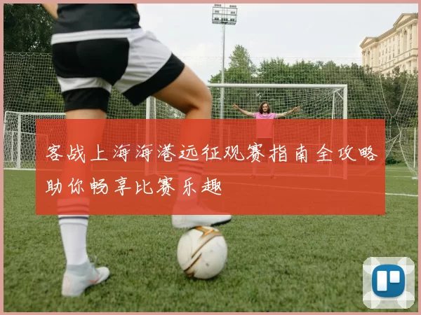 客战上海海港远征观赛指南全攻略助你畅享比赛乐趣