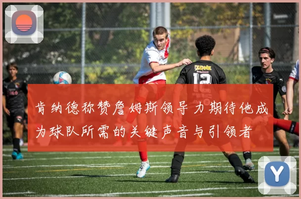 肯纳德称赞詹姆斯领导力期待他成为球队所需的关键声音与引领者