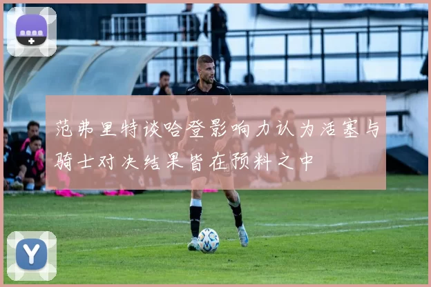 范弗里特谈哈登影响力认为活塞与骑士对决结果皆在预料之中