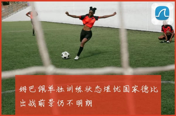姆巴佩单独训练状态堪忧国家德比出战前景仍不明朗