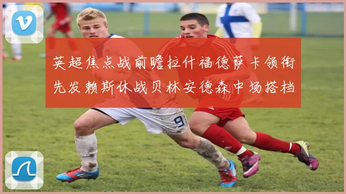 英超焦点战前瞻拉什福德萨卡领衔先发赖斯休战贝林安德森中场搭档