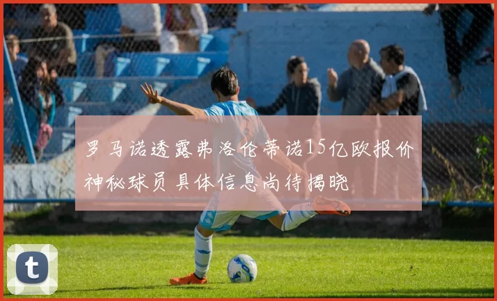 罗马诺透露弗洛伦蒂诺15亿欧报价神秘球员具体信息尚待揭晓