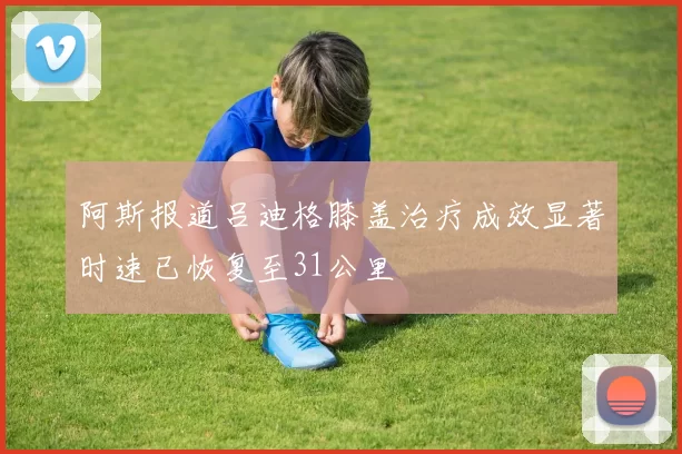 阿斯报道吕迪格膝盖治疗成效显著时速已恢复至31公里
