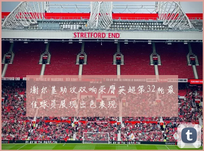 谢尔基助攻双响荣膺英超第32轮最佳球员展现出色表现