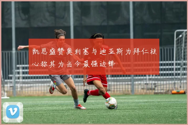 凯恩盛赞奥利塞与迪亚斯为拜仁核心称其为当今最强边锋