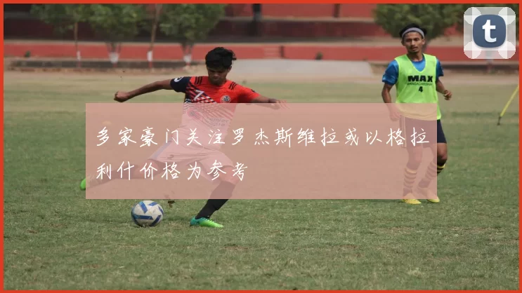 多家豪门关注罗杰斯维拉或以格拉利什价格为参考